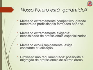 Nosso Futuro está garantido? 
• Mercado extremamente competitivo: grande 
número de profissionais formados por ano. 
• Mercado extremamente exigente: 
necessidade de profissionais especializados. 
• Mercado evolui rapidamente: exige 
constante atualização. 
• Profissão não regulamentada: possibilita a 
migração de profissionais de outras áreas. 
 
