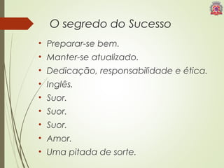 O segredo do Sucesso 
• Preparar-se bem. 
• Manter-se atualizado. 
• Dedicação, responsabilidade e ética. 
• Inglês. 
• Suor. 
• Suor. 
• Suor. 
• Amor. 
• Uma pitada de sorte. 
 