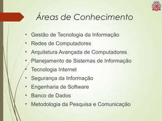 Áreas de Conhecimento 
• Gestão de Tecnologia da Informação 
• Redes de Computadores 
• Arquitetura Avançada de Computadores 
• Planejamento de Sistemas de Informação 
• Tecnologia Internet 
• Segurança da Informação 
• Engenharia de Software 
• Banco de Dados 
• Metodologia da Pesquisa e Comunicação 
 