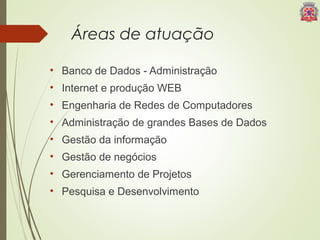Áreas de atuação 
• Banco de Dados - Administração 
• Internet e produção WEB 
• Engenharia de Redes de Computadores 
• Administração de grandes Bases de Dados 
• Gestão da informação 
• Gestão de negócios 
• Gerenciamento de Projetos 
• Pesquisa e Desenvolvimento 
 