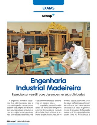 100    Guia de Profissões
exatas
Engenharia
Industrial Madeireira
É preciso ser versátil para desempenhar suas atividades
A Engenharia Industrial Madei-
reira é de vital importância para o
bom desempenho das empresas
do setor. Essas empresas trabalham
com recursos naturais renováveis e
com tecnologias limpas, premissas
hoje consideradas essenciais para
o desenvolvimento social e econô-
mico em todos os países.
O engenheiro industrial madei-
reiro é um profissional com grande
potencial de inserção no mercado
de trabalho, basta observar o au-
mento da demanda de produtos de
madeira e de seus derivados. O se-
tor requer profissionais que tenham
versatilidade para desempenhar
atividades nas áreas de gerencia-
mento de processos de fabricação,
na execução de projetos industriais,
assim como na manutenção e
 