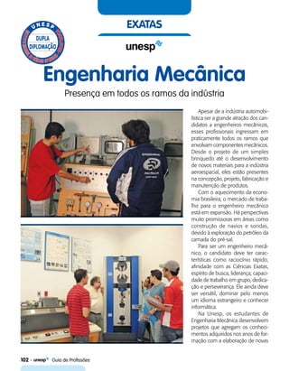 102    Guia de Profissões
exatas
Engenharia Mecânica
Presença em todos os ramos da indústria
Apesar de a indústria automobi-
lística ser a grande atração dos can-
didatos a engenheiros mecânicos,
esses profissionais ingressam em
praticamente todos os ramos que
envolvam componentes mecânicos.
Desde o projeto de um simples
brinquedo até o desenvolvimento
de novos materiais para a indústria
aeroespacial, eles estão presentes
na concepção, projeto, fabricação e
manutenção de produtos.
Com o aquecimento da econo-
mia brasileira, o mercado de traba-
lho para o engenheiro mecânico
está em expansão. Há perspectivas
muito promissoras em áreas como
construção de navios e sondas,
devido à exploração do petróleo da
camada do pré-sal.
Para ser um engenheiro mecâ-
nico, o candidato deve ter carac-
terísticas como raciocínio rápido,
afinidade com as Ciências Exatas,
espírito de busca, liderança, capaci-
dade de trabalho em grupo, dedica-
ção e perseverança. Ele ainda deve
ser versátil, dominar pelo menos
um idioma estrangeiro e conhecer
informática.
Na Unesp, os estudantes de
Engenharia Mecânica desenvolvem
projetos que agregam os conheci-
mentos adquiridos nos anos de for-
mação com a elaboração de novas
 