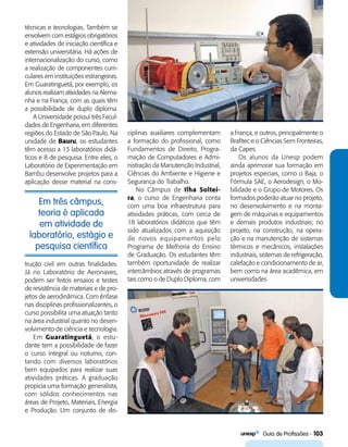   Guia de Profissões - 103
Em três câmpus,
teoria é aplicada
em atividade de
laboratório, estágio e
pesquisa científica
técnicas e tecnologias. Também se
envolvem com estágios obrigatórios
e atividades de iniciação científica e
extensão universitária. Há ações de
internacionalização do curso, como
a realização de componentes curri-
culares em instituições estrangeiras.
Em Guaratinguetá, por exemplo, os
alunos realizam atividades na Alema-
nha e na França, com as quais têm
a possibilidade de duplo diploma.
A Universidade possui três Facul-
dades de Engenharia, em diferentes
regiões do Estado de São Paulo. Na
unidade de Bauru, os estudantes
têm acesso a 13 laboratórios didá-
ticos e 8 de pesquisa. Entre eles, o
Laboratório de Experimentação em
Bambu desenvolve projetos para a
aplicação desse material na cons-
ciplinas auxiliares complementam
a formação do profissional, como
Fundamentos de Direito, Progra-
mação de Computadores e Admi-
nistração da Manutenção Industrial,
Ciências do Ambiente e Higiene e
Segurança do Trabalho.
No Câmpus de Ilha Soltei-
ra, o curso de Engenharia conta
com uma boa infraestrutura para
atividades práticas, com cerca de
18 laboratórios didáticos que têm
sido atualizados com a aquisição
de novos equipamentos pelo
Programa de Melhoria do Ensino
de Graduação. Os estudantes têm
também oportunidade de realizar
intercâmbios através de programas
tais como o de Duplo Diploma, com
trução civil em outras finalidades.
Já no Laboratório de Aeronaves,
podem ser feitos ensaios e testes
de resistência de materiais e de pro-
jetos de aerodinâmica. Com ênfase
nas disciplinas profissionalizantes, o
curso possibilita uma atuação tanto
na área industrial quanto no desen-
volvimento de ciência e tecnologia.
Em Guaratinguetá, o estu-
dante tem a possibilidade de fazer
o curso integral ou noturno, con-
tando com diversos laboratórios
bem equipados para realizar suas
atividades práticas. A graduação
propicia uma formação generalista,
com sólidos conhecimentos nas
áreas de Projeto, Materiais, Energia
e Produção. Um conjunto de dis-
a França, e outros, principalmente o
Brafitec e o Ciências Sem Fronteiras,
da Capes.
Os alunos da Unesp podem
ainda aprimorar sua formação em
projetos especiais, como o Baja, o
Fórmula SAE, o Aerodesign, o Mo-
bilidade e o Grupo de Motores. Os
formados poderão atuar no projeto,
no desenvolvimento e na monta-
gem de máquinas e equipamentos
e demais produtos industriais; no
projeto, na construção, na opera-
ção e na manutenção de sistemas
térmicos e mecânicos, instalações
industriais, sistemas de refrigeração,
calefação e condicionamento de ar,
bem como na área acadêmica, em
universidades
 