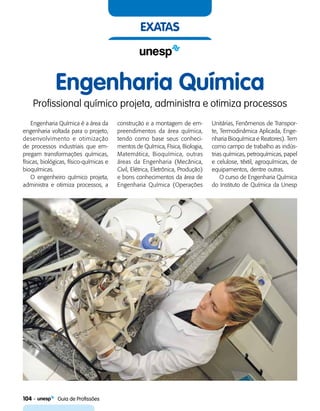 104    Guia de Profissões
exatas
Engenharia Química
Profissional químico projeta, administra e otimiza processos
Engenharia Química é a área da
engenharia voltada para o projeto,
desenvolvimento e otimização
de processos industriais que em-
pregam transformações químicas,
físicas, biológicas, físico-químicas e
bioquímicas.
O engenheiro químico projeta,
administra e otimiza processos, a
construção e a montagem de em-
preendimentos da área química,
tendo como base seus conheci-
mentos de Química, Física, Biologia,
Matemática, Bioquímica, outras
áreas da Engenharia (Mecânica,
Civil, Elétrica, Eletrônica, Produção)
e bons conhecimentos da área de
Engenharia Química (Operações
Unitárias, Fenômenos de Transpor-
te, Termodinâmica Aplicada, Enge-
nharia Bioquímica e Reatores). Tem
como campo de trabalho as indús-
trias químicas, petroquímicas, papel
e celulose, têxtil, agroquímicas, de
equipamentos, dentre outras.
O curso de Engenharia Química
do Instituto de Química da Unesp
 