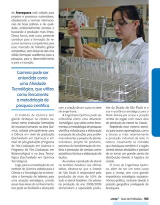   Guia de Profissões - 105
Carreira pode ser
entendida como
uma Atividade
Tecnológica, que utiliza
como ferramenta
a metodologia de
pesquisa científica
de Araraquara está voltado para
projetos e processos sustentáveis,
obedecendo a normas internacio-
nais de boas práticas e de quali-
dade, ambientalmente corretos e
buscando a produção mais limpa.
Dessa forma, este curso pretende
contribuir para a formação de re-
cursos humanos competentes para
esse mercado de trabalho global
competitivo, sem deixar de dar uma
sólida formação acadêmica para a
pesquisa, para o desenvolvimento
e para a inovação.
com a criação de um curso na área
de engenharia.
A Engenharia Química pode ser
entendida como uma Atividade
Tecnológica, que utiliza como ferra-
mentas a metodologia de pesquisa
científica voltada para a elaboração
e proposta de soluções para proble-
mas referentes a projetos de plantas
industriais, projeto de produtos,
processo de transformação de ma-
téria e prestação de serviços como
assistência técnica e elaboração de
laudos.
Ao analisar a produção de etanol
no território brasileiro nas últimas
safras, observa-se que o Estado
de São Paulo é responsável pela
produção de mais de 50% de
todo o etanol brasileiro. Os valores
da produção do ano 2008/2009
demonstram a capacidade produ-
tiva do Estado de São Paulo e a
sua importância estratégica para o
Brasil. Araraquara ocupa a posição
central da região com maior área
de produção de etanol no Estado.
Repetindo esse mesmo exercí-
cio para outros agronegócios, como
a laranja e mais recentemente
a produção industrial de leite in
natura, novamente se constata
que Araraquara também é a região
central dessas atividades e passível
de se tornar um grande centro de
distribuição devido à logística da
cidade.
O curso de Engenharia Quími-
ca, além de ser um novo curso
para a Unesp, tem uma grande
importância estratégica socioeco-
nômico-política, inclusive devido à
posição geográfica privilegiada de
Araraquara.
O Instituto de Química tem
grande destaque no cenário na-
cional como instituição formadora
de recursos humanos na área Quí-
mica, voltada principalmente para
a Ciência em nível de graduação
(bacharelado em Química) e em
nível de pós-graduação (Programa
de Pós-Graduação em Química e
Programa de Pós-Graduação em
Biotecnologia) e na área Tecno-
lógica (bacharelado em Química
Tecnológica).
Logo, para a consolidação de um
Instituto de Química voltado para a
Ciência e a Tecnologia, faz-se neces-
sária a formação de talentos para
uma atuação estratégica, unindo
essas duas áreas do conhecimento.
Isso pode ser facilitado e alcançado
 