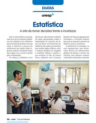 106    Guia de Profissões
exatas
Estatística
A arte de tomar decisões frente a incertezas
Seja no setor público ou privado,
cada vez mais os métodos estatísti-
cos são utilizados como referência
para a tomada de decisões. Por essa
razão, é crescente a procura por
profissionais que saibam obter, or-
ganizar, analisar e interpretar dados
que surgem num mundo marcado
pela complexidade.
Em síntese, a Estatística é uma
ciência que utiliza diversos métodos
de coleta, apresentação, análise e
interpretação de conjuntos de da-
dos numéricos. As ferramentas do
estatístico são usadas, por exemplo,
para auxiliar órgãos públicos como
o Instituto Brasileiro de Geografia
e Estatística (IBGE) a explicar o
que acontece no País, da mesma
forma, colaboram com a Empresa
Brasileira de Pesquisa Agropecuária
(Embrapa) e ministérios federais
para que se entendam aspectos da
dinâmica social e econômica.
O profissional é contratado, no
ramo agropecuário, para desen-
volver técnicas de melhoramento
genético de plantas e animais. Na
indústria, para elaborar modelos
matemáticos destinados à previsão
 