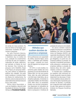   Guia de Profissões - 107
Métodos que
auxiliam decisões de
governos e empresas
de vendas de novos produtos. Na
área de Ciência & Tecnologia, para
sistematizar resultados de experi-
mentos e pesquisas.
No setor financeiro (bancos,
seguradoras e outras organizações),
o estatístico atua na análise de
risco, avaliação de investimentos
e de fluxo de caixa. Em hospitais e
instituições de saúde, determina,
por exemplo, os fatores de risco
de doenças. Nos institutos de
pesquisa como Datafolha, Ibope
e Vox Populi, em pesquisas eleito-
rais, para verificar as preferências
políticas dos cidadãos. Ele pode
ainda coordenar e controlar testes
de eficácia de medicamentos. Na
Internet, costuma estar presente no
desenvolvimento de ferramentas de
busca, entre outras.
Dentro dessa diversidade, o
curso de Estatística, oferecido pela
Faculdade de Ciências e Tecnologia,
Câmpus de Presidente Prudente,
forma profissionais com capacidade
de análise, raciocínio lógico, senso
crítico e habilidade para trabalhar
em equipe – portanto, em condi-
ções de ingressar nos campos mais
diversos.
Em 2012, o curso recebeu no-
vamente quatro estrelas (de cinco
possíveis) no Guia do Estudante da
Editora Abril. Um dos seus pontos
fortes, além das aulas tradicionais
e da forte base matemática, são as
disciplinas aplicadas, ministradas no
Laboratório Didático de Informática
(LDI). Além disso, os estudantes
contam com recursos computacio-
nais disponíveis no Laboratório de
Estatística Aplicada (LEA), para ela-
borar as pesquisas e iniciativas de
prestação de serviços à comunidade.
Os alunos também realizam
projetos de pesquisa e consultorias
estatísticas, por meio da Empresa
Júnior de Estatística (EJEST), sob
supervisão de professores. Também
com essa supervisão, fazem está-
gio obrigatório, no quarto ano, em
empresas públicas ou privadas. Os
docentes e estudantes promovem,
ainda, pesquisas e assessorias nas
empresas públicas e privadas de
diversas áreas, tais como: saúde,
indústria, comércio e educação.
O mercado para o profissional
de estatística está crescendo em
função da grande massa de dados
disponíveis nos dias atuais. O trata-
mento estatístico desses dados for-
nece informações importantes para
tomada de decisões. A profissão
tem a segunda maior média salarial
do país, atrás apenas da medicina
(Instituto de Pesquisa Econômica
Aplicada).
 