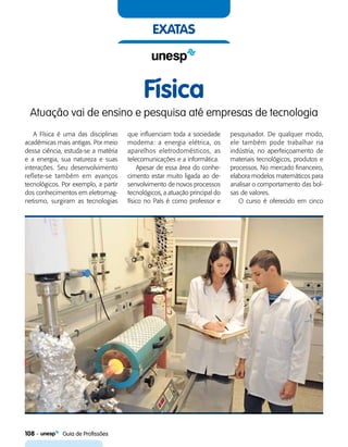 108    Guia de Profissões
exatas
Física
Atuação vai de ensino e pesquisa até empresas de tecnologia
A Física é uma das disciplinas
acadêmicas mais antigas. Por meio
dessa ciência, estuda-se a matéria
e a energia, sua natureza e suas
interações. Seu desenvolvimento
reflete-se também em avanços
tecnológicos. Por exemplo, a partir
dos conhecimentos em eletromag-
netismo, surgiram as tecnologias
que influenciam toda a sociedade
moderna: a energia elétrica, os
aparelhos eletrodomésticos, as
telecomunicações e a informática.
Apesar de essa área do conhe-
cimento estar muito ligada ao de-
senvolvimento de novos processos
tecnológicos, a atuação principal do
físico no País é como professor e
pesquisador. De qualquer modo,
ele também pode trabalhar na
indústria, no aperfeiçoamento de
materiais tecnológicos, produtos e
processos. No mercado financeiro,
elabora modelos matemáticos para
analisar o comportamento das bol-
sas de valores.
O curso é oferecido em cinco
 
