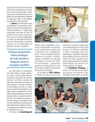   Guia de Profissões - 109
Câmpus aproximam
futuro professor
da rede escolar e
integram aluno à
iniciação científica
câmpus da Unesp. A licenciatura visa
à formação de professores de Física
para o ensino fundamental e médio,
enquanto o bacharelado procura ca-
pacitar os formandos para o trabalho
em pesquisa básica e tecnológica,
nas diferentes áreas da Física.
Em Bauru, são oferecidas duas
modalidades de graduação: licen-
ciatura em Física e bacharelado em
Física de Materiais. A opção pela
modalidade será feita no final do
primeiro ano do curso. O aluno po-
derá cursar uma das modadlidades
ou ambas. As atividades da licencia-
tura são desenvolvidas no período
noturno e as do bacharelado nos
períodos noturno e vespertino.
oferece duas modalidades, licen-
ciatura e bacharelado. Na primeira,
o que se aprende em sala de aula
é associado com a realidade do
aluno e futura atividade docente,
realizam-se iniciação científica,
estágios e trabalhos de extensão
vinculados ao ensino da Física.
No bacharelado, o graduando
aproxima-se da pesquisa por meio
da iniciação científica, participando
dos grupos de pesquisa.
Na unidade de Ilha Solteira,
o objetivo principal do curso de
Na licenciatura os estudantes
são estimulados a realizar pesqui-
sas sobre o ensino dessa ciência e
a participar de grupos de estudos,
eventos científicos, projetos de
extensão universitária (atuando na
rede escolar) e iniciação científica.
O bacharelado formará um profis-
sional de perfil interdisciplinar com
algumas das competências e habili-
dades direcionadas para as áreas de
pesquisa teórica e experimental em
ciência e tecnologia de materiais e
nanotecnologia. A faculdade conta
com dez laboratórios de pesquisa e
vários laboratórios didáticos recém-
-inaugurados que oferecem suporte
às atividades do curso.
O Câmpus de Guaratinguetá
licenciatura é graduar profissionais
com formação geral em Física, para
atuarem no ensino fundamental
e médio. A faculdade conta com
infraestrutura específica de labora-
tórios didáticos de Física e de Infor-
mática, de modo a garantir que os
licenciandos participem de projetos
desenvolvidos em parceria com
escolas públicas da região.
Em Presidente Prudente, os
alunos de licenciatura participam
dos grupos de pesquisa e das
atividades relacionadas ao ensino
 
