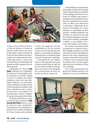 110    Guia de Profissões
na área, como o Teatro de Física e
o Show de Ciências. O Centro de
Ciências recebe alunos do ensino
fundamental e médio e o Núcleo de
Ensino de Física Moderna permite o
contato com professores do ensino
médio para avaliar o ensino dos
conceitos físicos. Os laboratórios de
pesquisa contêm equipamentos de
última geração.
A graduação em Física de Rio
Claro, oferecida nas modalidades
de licenciatura e bacharelado, pode
ser realizada nos períodos integral
e noturno. O preparo dos futuros
professores conta com sete labo-
ratórios didáticos. Os licenciandos
podem participar do Projeto Eureka
e da Brinquedoteca Científica, onde
fazem experiências para o ensino
da Física para a comunidade. E os
bacharelandos realizam estágios
em grupos de pesquisa da unidade.
O Instituto de Biociências, Letras
e Ciências Exatas, Câmpus de São
José do Rio Preto oferece o curso
de Física em duas modalidades:
bacharelado em Física Biológica e, a
partir de 2012, também licenciatura
em Física. O acesso pelo vestibular
é único, com opção por uma das
modalidades ao fim do primeiro
ano do curso. Os currículos são inte-
grados e o curso oferece a opção de
reingresso para a complementação
curricular da segunda modalidade.
A licenciatura tem por objetivo
formar o físico educador, que pode
ministrar aulas de física no nível mé-
dio dos sistemas público e privado,
assim como atuar como divulgador
dos conhecimentos de física em
centros de ciência, museus etc.
O bacharelado visa a formação do
pesquisador em física de forma geral
e para a física biológica em particular.
A Física Biológica consiste na cons-
trução de modelos para estudar a
complexa rede de interações da ma-
téria viva e aperfeiçoar os conceitos
sobre os fatores que determinam
a associação e organização de es-
truturas microscópicas em macro-
estruturas. O especialista da área,
portanto, investiga problemas que
envolvem os mecanismos de ação
de moléculas biológicas, como pro-
teínas, ácidos nucleicos, carboidratos
e lipídios, e suas relações com o
meio onde realizam suas funções.
Ao estudar os processos físicos
que governam os sistemas vivos, o
físico biológico trabalha com áreas
como teoria cinética, hidrodinâmica,
dinâmica não linear, biopolímeros,
funções moleculares, biomecânica
e biofísica. Esse profissional pode
ser descrito como um físico prepa-
rado para atuar na interface da Física
com a Biologia.
Com o avanço das pesquisas do
genoma de diversos animais e sua
relação com as suas características
 