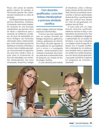   Guia de Profissões - 111
Com docentes
qualificados, curso tem
ênfase interdisciplinar
e promove atividade
científica
físicas, este campo de trabalho
ganhou impulso. Em princípio, as
informações geradas têm poten-
cial para revolucionar os meios de
produção.
O profissional desta área precisa
dominar Matemática, Estatística,
Computação, entre outras matérias.
Ele necessita ter uma formação
interdisciplinar que permita a troca
de ideias e experiências para a
resolução de problemas comple-
xos. Ao aluno de bacharelado em
Física Biológica são fornecidas
informações sobre o sistema bioló-
gico, numa associação que permita
aperfeiçoar as teorias conhecidas e
construir novos modelos para expli-
car o funcionamento do organismo
dos seres vivos. Desde o início, as
aulas sobre os fundamentos da
física são intercaladas com conteú­
dos interdisciplinares, tais como
computação, bioquímica, biologia
celular, biologia molecular, biologia
estrutural e bioinformática.
É comum que esse especialista
atue em equipes formadas por
biólogos, bioquímicos, agrônomos,
médicos, profissionais de informá-
tica e físicos. Ele pode ingressar na
área acadêmica, em que trabalhará
com o ensino e a investigação
científica – sendo necessário cursar
mestrado e doutorado. Nas empre-
sas, pode atuar no desenvolvimento
de pesquisas nos campos de bio-
tecnologia e biofísica.
O curso oferecido pelo Instituto
de Biociências, Letras e Ciências
Exatas, Câmpus de São José do Rio
Preto, fornece ao estudante conhe-
cimentos e técnicas aprofundados
da área de Física, o que lhe permite
optar por continuar seus estudos
em nível de pós-graduação em
qualquer área da Física.
O curso conta com um corpo
docente altamente qualificado,
referência nacional na área, e com
laboratórios de primeira linha. Para
ambas as modalidades é obrigatória
a apresentação de um projeto de
formatura, o que leva o estudante
a se integrar, a partir do segundo ou
terceiro ano, à iniciação científica.
Sob a orientação de um professor,
essa atividade coloca o graduando
em contato com a prática da pesqui-
sa e com alunos de pós-graduação,
o que pode incentivá-lo a ingressar
em programas de mestrado e
doutorado.
 
