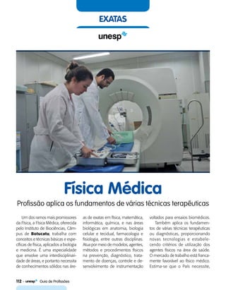112    Guia de Profissões
exatas
Física Médica
Profissão aplica os fundamentos de várias técnicas terapêuticas
Um dos ramos mais promissores
da Física, a Física Médica, oferecida
pelo Instituto de Biociências, Câm-
pus de Botucatu, trabalha com
conceitos e técnicas básicas e espe-
cíficas de física, aplicados a biologia
e medicina. É uma especialidade
que envolve uma interdisciplinari-
dade de áreas, e portanto necessita
de conhecimentos sólidos nas áre-
as de exatas em física, matemática,
informática, química, e nas áreas
biológicas em anatomia, biologia
celular e tecidual, farmacologia e
fisiologia, entre outras disciplinas.
Atua por meio de modelos, agentes,
métodos e procedimentos físicos
na prevenção, diagnóstico, trata-
mento de doenças, controle e de-
senvolvimento de instrumentação
voltados para ensaios biomédicos.
Também aplica os fundamen-
tos de várias técnicas terapêuticas
ou diagnósticas, proporcionando
novas tecnologias e estabele-
cendo critérios de utilização dos
agentes físicos na área de saúde.
O mercado de trabalho está franca-
mente favorável ao físico médico.
Estima-se que o País necessite,
 