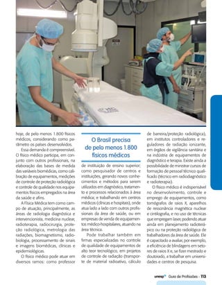   Guia de Profissões - 113
O Brasil precisa
de pelo menos 1.800
físicos médicos
hoje, de pelo menos 1.800 físicos
médicos, considerando como pa-
râmetro os países desenvolvidos.
Essa demanda é compreensível.
O físico médico participa, em con-
junto com outros profissionais, na
elaboração das bases de medida
das variáveis biomédicas, como cali-
bração de equipamentos, medições
de controle de proteção radiológica
e controle de qualidade nos equipa-
mentos físicos empregados na área
da saúde e afins.
A Física Médica tem como cam-
po de atuação, principalmente, as
áreas de radiologia diagnóstica e
intervencionista, medicina nuclear,
radioterapia, radiocirurgia, prote-
ção radiológica, metrologia das
radiações, biomagnetismo, radio-
biologia, processamento de sinais
e imagens biomédicas, clínicas e
epidemiológicas.
O físico médico pode atuar em
diversos ramos: como professor
de instituição de ensino superior;
como pesquisador de centros e
instituições, gerando novos conhe-
cimentos e métodos para serem
utilizados em diagnóstico, tratamen-
to e processos relacionados à área
médica; e trabalhando em centros
médicos (clínicas e hospitais), onde
atua lado a lado com outros profis-
sionais da área de saúde, ou em
empresas de venda de equipamen-
tos médico-hospitalares, atuando na
área técnica.
Pode trabalhar também em
firmas especializadas no controle
de qualidade de equipamentos de
alto teor tecnológico, em projetos
de controle de radiação (transpor-
te de material radioativo, cálculo
de barreira/proteção radiológica),
em institutos controladores e re-
guladores de radiação ionizante,
em órgãos de vigilância sanitária e
na indústria de equipamentos de
diagnóstico e terapia. Existe ainda a
possibilidade de ministrar cursos de
formação de pessoal técnico quali-
ficado (técnico em radiodiagnóstico
e radioterapia).
O físico médico é indispensável
no desenvolvimento, controle e
emprego de equipamentos, como
tomógrafos de raios X, aparelhos
de ressonância magnética nuclear
e cintilografia, e no uso de técnicas
que empregam laser, podendo atuar
ainda em planejamento radioterá-
pico ou na proteção radiológica de
trabalhadores da área de saúde. Ele
é capacitado a avaliar, por exemplo,
a eficiência de blindagens em seto-
res de raios X e, se fizer mestrado e
doutorado, a trabalhar em universi-
dades e centros de pesquisa.
 