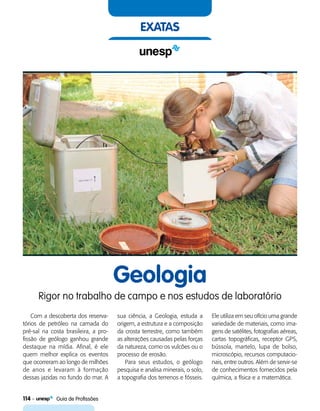 114    Guia de Profissões
exatas
Geologia
Rigor no trabalho de campo e nos estudos de laboratório
Com a descoberta dos reserva-
tórios de petróleo na camada do
pré-sal na costa brasileira, a pro-
fissão de geólogo ganhou grande
destaque na mídia. Afinal, é ele
quem melhor explica os eventos
que ocorreram ao longo de milhões
de anos e levaram à formação
dessas jazidas no fundo do mar. A
sua ciência, a Geologia, estuda a
origem, a estrutura e a composição
da crosta terrestre, como também
as alterações causadas pelas forças
da natureza, como os vulcões ou o
processo de erosão.
Para seus estudos, o geólogo
pesquisa e analisa minerais, o solo,
a topografia dos terrenos e fósseis.
Ele utiliza em seu ofício uma grande
variedade de materiais, como ima-
gens de satélites, fotografias aéreas,
cartas topográficas, receptor GPS,
bússola, martelo, lupa de bolso,
microscópio, recursos computacio-
nais, entre outros. Além de servir-se
de conhecimentos fornecidos pela
química, a física e a matemática.
 