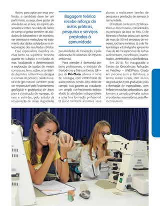   Guia de Profissões - 115
Bagagem teórica
recebe reforço de
aulas práticas,
pesquisa e serviços
prestados à
comunidade
Assim, para optar por essa pro-
fissão, o candidato deve ter um
perfil misto, ou seja, deve gostar de
atividades ao ar livre, ter espírito ob-
servador e crítico na coleta de dados
de campo e gostar também de ativi-
dades de laboratório e de escritório,
ser criterioso e meticuloso no trata-
mento dos dados coletados e na in-
terpretação dos resultados obtidos.
Esse especialista classifica ro-
chas tanto na superfície terrestre
quanto no subsolo e no fundo do
mar, localizando e determinando
a exploração de jazidas de metais
como ouro, ferro, cobre, e também
de depósitos subterrâneos de água
e reservas de petróleo, carvão mine-
ral e de gás natural. Também pode
ser responsável pelo levantamento
geo­lógico e geotécnico de áreas
para a construção de represas, tú-
neis e estradas; pelo estudo da
recuperação de áreas degradadas
por atividades de mineração; e pela
elaboração de relatórios de impacto
ambiental.
Para atender à demanda por
bons profissionais, o Instituto de
Geo­ciências e Ciências Exatas, Câm-
pus de Rio Claro, oferece o curso
de Geologia, com 2.000 horas de
aulas práticas, sendo 20% delas de
campo. Isso garante ao estudante
um amplo conhecimento teórico
aliado às atividades indispensáveis
a uma boa formação profissional.
O curso também incentiva seus
alunos a realizarem tarefas de
pesquisa e prestação de serviços à
comunidade.
O Instituto conta com 22 labora-
tórios e dois museus, considerados
os principais da área no País. O de
Minerais e Rochas possui um acervo
de mais de 50 mil amostras de mi-
nerais, rochas e minérios. Já o de Pa-
leontologia e Estratigrafia apresenta
mais de 40 mil espécimes de rochas
sedimentares, microfósseis, inverte-
brados, vertebrados e paleo­botânica.
Em 2010, foi inaugurado o
Centro de Geociências Aplicadas
ao Petróleo – UNESPetro. Criado
em parceria com a Petrobras, o
centro realiza cursos, com alunos
da graduação e pós-graduação, para
a formação de especialistas, com
ênfase em rochas carbonáticas, que
formam a camada pré-sal e outros
importantes reservatórios petrolífe-
ros brasileiros.
 