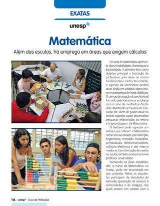 116    Guia de Profissões
exatas
Matemática
Além das escolas, há emprego em áreas que exigem cálculos
O curso de Matemática apresen-
ta duas modalidades: licenciatura e
bacharelado. A primeira tem como
objetivo principal a formação de
professores para atuar no ensino
fundamental e médio. No entanto,
o egresso da licenciatura poderá
atuar ainda em editoras como revi-
sor e parecerista de livros didáticos.
O campo de atuação do profissional
formado pela licenciatura amplia-se
com o curso de mestrado e douto-
rado. Mantendo-se na área de Edu-
cação ele, além de poder atuar no
ensino superior, pode desenvolver
pesquisas relacionadas ao ensino
e à aprendizagem da Matemática.
O bacharel pode ingressar em
setores que utilizam a Matemática
como recurso básico, por exemplo,
engenharia, mercado financeiro,
computação, telecomunicações,
indústria eletrônica e até mesmo
medicina. Com formação de mestre
ou doutor, também poderá se tornar
professor universitário.
Fornecido na duas modalida-
des, o curso de Matemática, na
Unesp, pode ser encontrado em
seis unidades. Nelas, os estudan-
tes participam de atividades de
extensão (prestação de serviços à
comunidade) e de estágios, nos
quais entram em contato com a
 