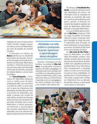   Guia de Profissões - 117
Atividades na rede
pública e pesquisas
buscam aprimorar
a aprendizagem
dessa disciplina
Durante a licenciatura em Ma-
temática, na unidade de Ilha Sol-
teira, os graduandos encontram
espaços de prática pedagógica no
Laboratório de Ensino da Matemáti-
ca (LEM) e no Laboratório de Infor-
mática da Matemática (LIM), onde
aprimoram tanto os conhecimentos
matemáticos como os pedagógicos.
Na última avaliação do Enade o
curso recebeu nota máxima (5).
realidade do ensino fundamental e
médio. Também integram pesqui-
sas sobre o ensino de Matemática,
por meio de projetos de iniciação
científica.
A licenciatura no Câmpus de
Bauru permite que os estudantes
façam parte, por exemplo, do Cen-
tro de Formação Continuada de Pro-
fessores de Educação Matemática,
Científica e Ambiental (Cecemca),
que promove ações para formação
continuada de docentes, produção
de material didático e uso de novas
tecnologias.
Em Guaratinguetá, a licen-
ciatura em Matemática destaca-se
como o melhor curso do Brasil,
avaliado pelo MEC com conceito A,
no Enade de 2008. O curso conta
com o apoio da infraestrutura dos
laboratórios de Informática, de Física
e de Ensino de Matemática que,
aliada a parceria com escolas da
rede pública estadual de educação
básica, permite aos estudantes de-
senvolver atividades para ensinar
Matemática e realizar pesquisas,
considerando a aprendizagem
dos conceitos matemáticos e suas
aplicações, como em astronomia e
pesquisa operacional, por exemplo.
No Câmpus de Presidente Pru-
dente, o curso de licenciatura soma
sete laboratórios de ensino e de
informática. Entre as atividades de
extensão, os estudantes dão aulas
em cursinhos pré-vestibulares para
jovens carentes. É oferecido um
conjunto de disciplinas optativas nas
áreas de Matemática, Matemática
Aplicada e Educação Matemática.
O curso de Matemática do Câm-
pus de Rio Claro, iniciado em 1959
na antiga Faculdade de Filosofia,
Ciências e Letras, conquistou tradi-
ção e prestígio ao longo dos anos.
É responsável pela formação de
vários professores e pesquisadores
que atuam no Estado de São Paulo
e em outros Estados do Brasil.
Em São José do Rio Preto, o
curso de Matemática, na modali-
dade bacharelado, recebeu cinco
estrelas, conceito máximo da avalia-
ção do Guia do Estudante, da Edito-
ra Abril. Com Laboratórios de Ensino
de Matemática, Física, Informática e
Polo Computacional, o estudante
realiza um ciclo comum de discipli-
nas para as duas modalidades, no
período diurno. O bacharelado per-
mite ainda a opção entre a ênfase
em Matemática Pura ou Aplicada.
No período noturno, o aluno pode
cursar apenas a licenciatura.
 