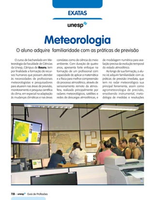 118    Guia de Profissões
exatas
Meteorologia
O aluno adquire familiaridade com as práticas de previsão
O curso de bacharelado em Me-
teorologia da Faculdade de Ciências
da Unesp, Câmpus de Bauru, tem
por finalidade a formação de recur-
sos humanos que possam atender
às necessidades de profissionais
meteorologistas e pesquisadores
para atuarem nas áreas de previsão,
monitoramento e pesquisa científica
do clima, em especial na adaptação
às mudanças climáticas e nas áreas
correlatas como de ciência do meio
ambiente. Com duração de quatro
anos, apresenta forte enfoque na
formação de um profissional com
capacidade de aplicar a matemática
e a física para melhor compreensão
do processo atmosférico, através de
sensoriamento remoto da atmos-
fera, realizado principalmente por
radares meteorológicos, satélites e
redes de descargas atmosféricas, e
de modelagem numérica para ava-
liação precisa da evolução temporal
do estado atmosférico.
Ao longo de sua formação, o alu-
no irá adquirir familiaridade com as
práticas de previsão imediata, que
tem no radar meteorológico sua
principal ferramenta, assim como
agrometeorologia de precisão,
envolvendo instrumental, meto-
dologia de medidas e resoluções
 