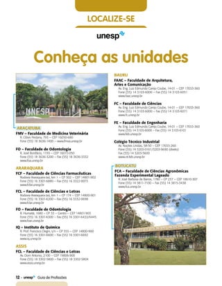 12    Guia de Profissões
localize-se
Conheça as unidades
ARAÇATUBA
FMV – Faculdade de Medicina Veterinária
R. Clóvis Pestana, 793 – CEP 16050-680
Fone (55) 18 3636-1400 – www.fmva.unesp.br
FO – Faculdade de Odontologia
R. José Bonifácio, 1193 – CEP 16015-050
Fone (55) 18 3636-3200 – Fax (55) 18 3636-3332
www.foa.unesp.br
ARARAQUARA
FCF – Faculdade de Ciências Farmacêuticas
Rodovia Araraquara-Jaú, km 1 – CP 502 – CEP 14801-902
Fone (55) 16 3301-6880 – Fax (55) 16 3322-0073
www.fcfar.unesp.br
FCL – Faculdade de Ciências e Letras
Rodovia Araraquara-Jaú, km 1 – CP 174 – CEP 14800-901
Fone (55) 16 3301-6200 – Fax (55) 16 3332-0698
www.fclar.unesp.br
FO – Faculdade de Odontologia
R. Humaitá, 1680 – CP 33 – Centro – CEP 14801-903
Fone (55) 16 3301-6300 – Fax (55) 16 3301-6433/6445
www.foar.unesp.br
IQ – Instituto de Química
R. Prof. Francisco Degni, s/n – CP 355 – CEP 14800-900
Fone (55) 16 3301-6600 – Fax (55) 16 3301-6692
www.iq.unesp.br
ASSIS
FCL – Faculdade de Ciências e Letras
Av. Dom Antonio, 2100 – CEP 19806-900
Fone (55) 18 3302-5800 – Fax (55) 18 3302-5804
www.assis.unesp.br
BAURU
FAAC – Faculdade de Arquitetura,
Artes e Comunicação
Av. Eng. Luiz Edmundo Carrijo Coube, 14-01 – CEP 17033-360
Fone (55) 14 3103-6000 – Fax (55) 14 3103-6051
www.faac.unesp.br
FC – Faculdade de Ciências
Av. Eng. Luiz Edmundo Carrijo Coube, 14-01 – CEP 17033-360
Fone (55) 14 3103-6000 – Fax (55) 14 3103-6071
www.fc.unesp.br
FE – Faculdade de Engenharia
Av. Eng. Luiz Edmundo Carrijo Coube, 14-01 – CEP 17033-360
Fone (55) 14 3103-6000 – Fax (55) 14 3103-6101
www.feb.unesp.br
Colégio Técnico Industrial
Av. Nações Unidas, 58-50 – CEP 17033-260
Fone (55) 14 3203-0161/3203-9690 (direto)
Fax (55) 14 3203-5600
www.cti.feb.unesp.br
BOTUCATU
FCA – Faculdade de Ciências Agronômicas
Fazenda Experimental Lageado
R. José Barbosa de Barros, 1780 – CP 237 – CEP 18610-307
Fone (55) 14 3811-7100 – Fax (55) 14 3815-3438
www.fca.unesp.br
 