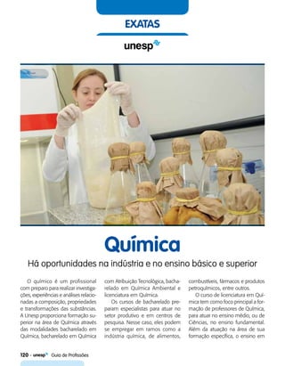 120    Guia de Profissões
exatas
Química
Há oportunidades na indústria e no ensino básico e superior
O químico é um profissional
com preparo para realizar investiga-
ções, experiências e análises relacio-
nadas a composição, propriedades
e transformações das substâncias.
A Unesp proporciona formação su-
perior na área de Química através
das modalidades bacharelado em
Química, bacharelado em Química
com Atribuição Tecnológica, bacha-
relado em Química Ambiental e
licenciatura em Química.
Os cursos de bacharelado pre-
param especialistas para atuar no
setor produtivo e em centros de
pesquisa. Nesse caso, eles podem
se empregar em ramos como a
indústria química, de alimentos,
combustíveis, fármacos e produtos
petroquímicos, entre outros.
O curso de licenciatura em Quí-
mica tem como foco principal a for-
mação de professores de Química,
para atuar no ensino médio, ou de
Ciências, no ensino fundamental.
Além da atuação na área de sua
formação específica, o ensino em
 