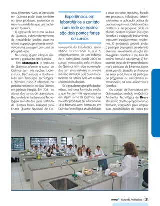   Guia de Profissões - 121
Experiências em
laboratórios e contato
com rede de ensino
são dois pontos fortes
de cursos
seus diferentes níveis, o licenciado
em Química pode atuar também
no setor produtivo, exercendo as
mesmas atividades que um bacha-
rel em Química.
O egresso de um curso da área
de Química, independentemente
da modalidade, poderá atuar no
ensino superior, geralmente envol-
vendo uma passagem por curso de
pós-graduação.
Na Unesp, quatro câmpus ofe-
recem a graduação em Química.
Em Araraquara, o Instituto
de Química oferece o curso de
Química com três opções: Licen-
ciatura, Bacharelado e Bachare-
lado com Atribuição Tecnológica.
O primeiro curso é oferecido no
período noturno e os dois últimos
em período integral. Em 2011 os
alunos dos cursos de Licenciatura,
Bacharelado e Bacharelado Tecno-
lógico ministrados pelo Instituto
de Química foram avaliados pelo
Enade (Exame Nacional de De-
sempenho do Estudante), tendo
obtido os conceitos 4, 4 e 5,
respectivamente, de um máximo
de 5. Além disso, desde 2005 os
cursos ministrados pelo Instituto
de Química têm sido contempla-
dos com cinco estrelas, o conceito
máximo atribuído pelo Guia do Es-
tudante da Editora Abril aos cursos
universitários do país.
Se o estudante optar pelo bacha-
relado, terá uma formação ampla,
o que lhe permitirá especializar-se
em algum ramo da Química, seja
no setor produtivo ou educacional.
Já o bacharel com formação em
Química Tecnológica está habilitado
a atuar no setor produtivo, focado
em processos industriais, desen-
volvimento e aplicação prática de
processos químicos. Os laboratórios
didáticos e de pesquisa, onde os
alunos podem realizar iniciação
científica e estágios de treinamento,
possuem equipamentos moder-
nos. O graduando poderá ainda:
i) participar de projetos de extensão
diversos, envolvendo atuação em
divulgação científica e na área de
ensino formal e não formal; ii) fre-
quentar curso de Empreendedoris-
mo e participar de Empresa Júnior,
antecipando atuação profissional
no setor produtivo; e iii) participar
de programas de intercâmbio in-
ternacionais, na área acadêmica e
científica.
Os cursos de licenciatura em
Química e bacharelado em Química
Ambiental Tecnológica de Bauru
têm como objetivo proporcionar ao
formado, condições para ampliar
suas possibilidades na busca por
 