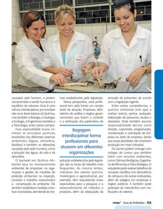   Guia de Profissões - 123
Bagagem
interdisciplinar forma
profissionais para
atuarem em diferentes
organizações
causados pelo homem, e podem
comprometer a saúde humana e o
equilíbrio da natureza. Essa é uma
ciência interdisciplinar, por envolver
não só as áreas básicas da Química,
mas também a Biologia, a Geologia,
a Ecologia, a Engenharia Sanitária e
a Toxicologia, entre outros campos.
Essa especialidade busca co-
nhecer os princípios químicos
envolvidos nos diferentes sistemas
ambientais (águas, atmosfera,
biosfera) e também as alterações
causadas pela ação humana, como
a poluição das águas, do solo e da
atmosfera.
O bacharel em Química Am-
biental atua no monitoramento
ambiental de empresas; na orga-
nização e gestão de medidas de
proteção ambiental; na inspeção,
controle e trabalho relacionados
a conservação do ambiente. Ele
também estabelece medidas corre-
tivas necessárias, atendendo às nor-
mas estabelecidas pela legislação.
Nessa perspectiva, esse profis-
sional tem pela frente um campo
vasto de atuação. Empresas, labo-
ratórios de análise e órgãos gover-
namentais que fazem o controle
e a verificação dos parâmetros de
emissão de poluentes de acordo
com a legislação vigente.
Entre outras competências, o
químico ambiental está apto a
realizar vistoria, perícia, avaliação,
elaboração de pareceres, laudos e
atestados. Pode também assumir
responsabilidade técnica como
direção, supervisão, programação,
coordenação e orientação de em-
presa ou setor de empresa, desde
que essas atividades não envolvam
produção em nível industrial.
Os alunos podem interagir com
colegas de cursos que também
lidam com recursos ambientais,
como Ciências Biológicas, Engenha-
ria de Alimentos e Física Biológica. O
estudante pode realizar trabalhos de
iniciação científica nos laboratórios
do câmpus e de outras instituições,
além de estágios em empresas e
órgãos públicos. E também pode
participar de intercâmbio com ins-
tituições do exterior.
poluição estabelecidos pela legisla-
ção são os locais de trabalho mais
frequentes. Ao mesmo tempo,
indústrias dos setores químico,
metalúrgico e agroindustrial, por
exemplo, vêm requisitando esses
especialistas para a pesquisa e o
desenvolvimento de métodos e
produtos, além da adequação da
 