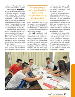   Guia de Profissões - 129
Nos dois câmpus
onde são oferecidos,
cursos focam
principalmente espaço
do agronegócio
conhecer a cultura de outros países
e como são suas práticas de gestão.
Na unidade de Jaboticabal, a
graduação fornece ferramentas para
o aluno compreender a complexi­
dade estrutural das organizações,
associada a mudanças no ambiente
competitivo. O jovem profissional
deve ser capaz de propor medidas
para atingir os objetivos de curto,
médio e longo prazo da empresa,
visando a sustentabilidade da pro­
dução e vantagens no mercado.
Para possibilitar uma experiência
prática aos alunos, eles são incen­
tivados a participar de eventos e
pesquisas científicas e de extensão.
Entre essas últimas, por exemplo,
desenvolve-se uma proposta de
formação de gestores para organiza­
ções do terceiro setor, denominada
Projeto Suporte.
O curso, no período noturno,
está inserido em um câmpus
voltado para as Ciências Agrárias.
Assim, o estudante tem em sua
formação um conjunto de discipli­
nas que tratam das particularidades
da administração da empresa rural
e das transformações do mercado
agroindustrial brasileiro.
Em Tupã, a graduação é ofe­
recida tanto no período diurno
como no noturno. O curso busca a
formação de profissionais capazes
de conceber, gerir e desenvolver
atividades vinculadas, sobretudo,
ao agronegócio, sem negligenciar
os aspectos dos demais setores da
economia. Para dar uma visão glo­
bal da profissão, foi concebido um
sistema de aprendizado que propõe
uma interação entre as disciplinas,
com a realização de Trabalhos Inter­
disciplinares Orientados.
Os alunos também são incenti­
vados a participar da extensão uni­
versitária, como no caso do projeto
Voluntários S.A., que desenvolve
ações sociais na comunidade local.
Outras iniciativas são a empresa
júnior, que executa projetos de
consultoria a custos baixos, e o
cursinho pré-vestibular, responsável
por um grande índice de aprovação
de candidatos carentes.
Os estudantes têm a oportunida­
de também de realizar estudos no
Centro de Pesquisas em Adminis­
tração e Agronegócios (Cepeagro),
fruto da proposta de desenvolvi­
mento regional feita pela unidade.
No estágio supervisionado, o aluno
consolida e aplica os conhecimen­
tos adquiridos no curso por meio
da vivência em empresas.
 
