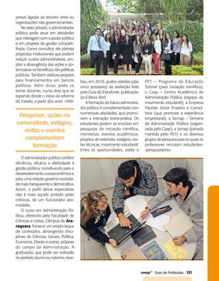   Guia de Profissões - 131
Pesquisas, ações na
comunidade, estágios,
visitas e eventos
complementam
formação
presas ligadas ao terceiro setor ou
organizações não governamentais.
No setor privado, o administrador
público pode atuar em atividades
que interagem com o poder público
e em projetos de gestão comparti­
lhada. Como consultor, ele planeja
propostas institucionais que podem
reduzir custos administrativos, am­
pliar a abrangência das ações e po­
tencializar os benefícios das políticas
públicas. Também elabora projetos
para financiamentos em bancos
públicos. Além disso, pode se
tornar docente, numa área que se
expande desde o início da reforma
do Estado, a partir dos anos 1990.
beu, em 2010, quatro estrelas (das
cinco possíveis) da avaliação feita
pelo Guia do Estudante, publicação
da Editora Abril.
A formação do futuro administra­
dor público é complementada com
numerosas atividades, que promo­
vem a interação teoria-prática. Os
estudantes podem se envolver em
pesquisas de iniciação científica,
monitorias, eventos acadêmicos,
projetos de extensão, estágios, visi­
tas técnicas, movimento estudantil.
Entre as oportunidades, estão o
PET – Programa de Educação
Tutorial (para iniciação científica),
o Caap – Centro Acadêmico de
Administração Pública (espaço do
movimento estudantil), a Empresa
Paulista Júnior Projetos e Consul­
toria (que promove a experiência
empresarial), a Semap – Semana
de Administração Pública (organi­
zada pelo Caap), a Jornap (jornada
mantida pelo PET) e os diversos
grupos de pesquisa para os quais os
professores recrutam estudantes­
-pesquisadores.
O administrador público confere
eficiência, eficácia e efetividade à
gestão pública, contribuindo para o
desenvolvimento socioeconômico e
para uma relação governo-socieda­
de mais transparente e democrática.
Assim, o perfil desse especialista
não é mais aquele pintado pelas
crônicas, de um funcionário aco­
modado.
O curso em Administração Pú­
blica, oferecido pela Faculdade de
Ciências e Letras, Câmpus de Ara-
raquara, fornece um amplo leque
de conteúdos, abrangendo disci­
plinas de Ciências Sociais, Política,
Economia, Direito e outras, próprias
do campo da Administração. A
graduação, que pode ser realizada
no período diurno ou noturno, rece­
 