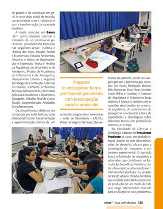   Guia de Profissões - 133
Proposta
interdisciplinar forma
profissional generalista
com preocupação
social e ambiental
de grupos e da sociedade em ge­
ral; e uma visão social de mundo,
comprometida com a cidadania e
com a transformação da sociedade
brasileira.
A matriz curricular em Bauru
tem como objetivo orientar a
formação de um profissional ge­
neralista, possibilitando formação
nas seguintes áreas: Estética e
História das Artes, Estudos Sociais
e Econômicos, Estudos Ambientais,
Desenho e Meios de Representa­
ção e Expressão, Teoria e História
da Arquitetura, do Urbanismo e do
Paisagismo, Projeto de Arquitetura,
de Urbanismo e de Paisagismo,
Planejamento Urbano e Regional,
Tecnologia da Construção, Sistemas
Estruturais, Conforto Ambiental,
Técnicas Retrospectivas, Informática
Aplicada à Arquitetura e Urbanismo,
Topografia, Trabalho Final de Curso,
Estágio Supervisionado, Atividades
Complementares.
Os procedimentos didáticos são
compostos por aulas teóricas, aulas
práticas (têm como fundamentação
a experimentação prática de um
conteúdo programático ministrado
– aulas de laboratório – LAUPs),
Visitas ou Viagens Técnicas (são rea­
lizadas anualmente, sendo uma via­
gem por ano e por turma; por exem­
plo: São Paulo, Petrópolis, Brasília,
Belo Horizonte, Ouro Preto, Inhotim,
Goiás Velho e Curitiba) e Semana
de Arquitetura e Urbanismo (cujo
objetivo é realizar o debate com as
questões relacionadas ao universo
da arquitetura, do urbanismo e do
paisagismo, envolvendo a troca de
experiências e abordagens sobre
diferentes temas com profissionais
externos ao curso).
Na Faculdade de Ciências e
Tecnologia, Câmpus de Presidente
Prudente, o curso, em período in­
tegral, dispõe de sete laboratórios,
salas de desenho, oficina para a
construção de maquetes e um
canteiro experimental. O currículo
busca a formação de arquitetos e
urbanistas que contribuam na for­
mulação de políticas habitacionais,
de urbanização, reurbanização e em
intervenções pontuais ou amplas
no tecido urbano. Propõe, também,
que a cidade é resultado e processo
da produção de um modo de vida
que exige intervenções criativas
para a solução de seus problemas.
 