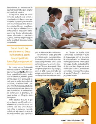   Guia de Profissões - 135
Curso busca dar
ao aluno uma base
humanística, além
de competência
tecnológica e gerencial
de conteúdos, e a necessidade de
organizá-los contribui para ampliar
o mercado de trabalho.
O arquivista deve ter sólida
formação cultural para avaliar a
importância dos documentos que
manipula, e preparo para trabalhar
com documentos de várias épocas.
Necessita também ser versátil para
atuar em equipe, colaborando com
profissionais de áreas como biblio­
teconomia, direito, administração,
história, informática e outras. Preci­
sa, ainda, conhecer a legislação para
avaliar a validade dos documentos
manipulados.
para os centros de pesquisa na área.
O currículo do curso apresenta
um núcleo geral e outro específico.
O primeiro reúne disciplinas e ativi­
dades compartilhadas com o curso
de Biblioteconomia, também ofere­
cido no Câmpus. No segundo, há as
disciplinas próprias da Arquivologia,
além de 252 horas destinadas ao
estágio obrigatório e à produção de
um trabalho de conclusão de curso.
Na Unesp, o curso é oferecido
pela Faculdade de Filosofia e Ciên­
cias, Câmpus de Marília. Primeiro
dessa especialidade criado no Es­
tado de São Paulo, recebeu quatro
estrelas (das cinco possíveis) na
mais recente avaliação do Guia do
Estudante, da Editora Abril. Com
uma infraestrutura adequada, busca
formar profissionais que aliem uma
base humanística a conhecimen­
tos tecnológicos e gerenciais, de
modo a atuar em diferentes tipos
de arquivos.
Outro objetivo do curso é que
a investigação científica alicerce a
reflexão dos formandos sobre sua
carreira, seja para uma atuação
mais crítica e criativa no mercado
profissional, seja para a formação de
recursos humanos para o ensino e
No Câmpus de Marília existe
a articulação acadêmica do curso
de Arquivologia com o programa
de pós-graduação em Ciência da
Informação, nas linhas Informação e
Tecnologia, Gestão, Mediação e Uso
da Informação e Organização da
Informação, e com o Centro de Do­
cumentação Histórica e Universitária
de Marília (Cedhum), localizado na
própria Faculdade.
 