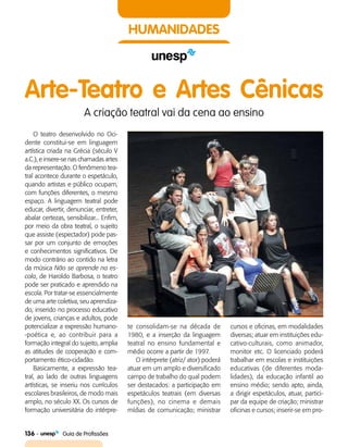 136    Guia de Profissões
HUMANIDADES
Arte-Teatro e Artes Cênicas
A criação teatral vai da cena ao ensino
O teatro desenvolvido no Oci­
dente constitui-se em linguagem
artística criada na Grécia (século V
a.C.), e insere-se nas chamadas artes
da representação. O fenômeno tea­
tral acontece durante o espetáculo,
quando artistas e público ocupam,
com funções diferentes, o mesmo
espaço. A linguagem teatral pode
educar, divertir, denunciar, entreter,
abalar certezas, sensibilizar... Enfim,
por meio da obra teatral, o sujeito
que assiste (espectador) pode pas­
sar por um conjunto de emoções
e conhecimentos significativos. De
modo contrário ao contido na letra
da música Não se aprende na es-
cola, de Haroldo Barbosa, o teatro
pode ser praticado e aprendido na
escola. Por tratar-se essencialmente
de uma arte coletiva, seu aprendiza­
do, inserido no processo educativo
de jovens, crianças e adultos, pode
potencializar a expressão humano­
-poética e, ao contribuir para a
formação integral do sujeito, amplia
as atitudes de cooperação e com­
portamento ético-cidadão.
Basicamente, a expressão tea­
tral, ao lado de outras linguagens
artísticas, se inseriu nos currículos
escolares brasileiros, de modo mais
amplo, no século XX. Os cursos de
formação universitária do intérpre-
te consolidam-se na década de
1980, e a inserção da linguagem
teatral no ensino fundamental e
médio ocorre a partir de 1997.
O intérprete (atriz/ ator) poderá
atuar em um amplo e diversificado
campo de trabalho do qual podem
ser destacados: a participação em
espetáculos teatrais (em diversas
funções), no cinema e demais
mídias de comunicação; ministrar
cursos e oficinas, em modalidades
diversas; atuar em instituições edu­
cativo-culturais, como animador,
monitor etc. O licenciado poderá
trabalhar em escolas e instituições
educativas (de diferentes moda­
lidades), da educação infantil ao
ensino médio; sendo apto, ainda,
a dirigir espetáculos, atuar, partici­
par da equipe de criação; ministrar
oficinas e cursos; inserir-se em pro­
 