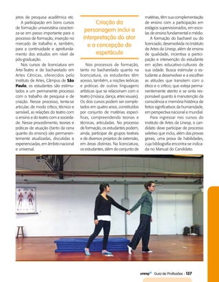   Guia de Profissões - 137
Criação da
personagem inclui a
interpretação do ator
e a concepção do
espetáculo
jetos de pesquisa acadêmica etc.
A participação em bons cursos
de formação universitária caracteri­
za-se em passo importante para o
processo de formação, inserção no
mercado de trabalho e, também,
para a continuidade e aprofunda­
mento dos estudos em nível de
pós-graduação.
Nos cursos de licenciatura em
Arte-Teatro e de bacharelado em
Artes Cênicas, oferecidos pelo
Instituto de Artes, Câmpus de São
Paulo, os estudantes são estimu­
lados a um permanente processo
com o trabalho de pesquisa e de
criação. Nesse processo, tenta-se
articular, de modo crítico, técnico e
sensível, as relações do teatro com
o ensino e do teatro com a socieda­
de. Nesse procedimento, teorias e
práticas de atuação (tanto da cena
quanto do ensino) são permanen­
temente atua­lizadas, discutidas e
experienciadas, em âmbito nacional
e universal.
Nos processos de formação,
tanto no bacharelado quanto na
licenciatura, os estudantes têm
acesso, também, a noções teóricas
e práticas de outras linguagens
artísticas que se relacionam com o
teatro (música, dança, artes visuais).
Os dois cursos podem ser comple­
tados em quatro anos, constituídos
por conjunto de matérias especí­
ficas, compreendendo teorias e
técnicas, articuladas. No processo
de formação, os estudantes podem,
ainda, participar de grupos teatrais
e de diversos projetos de extensão,
em áreas distintas. Na licenciatura,
os estudantes, além do conjunto de
matérias, têm sua complementação
de ensino com a participação em
estágios supervisionados, em esco­
las de ensino fundamental e médio.
A formação do bacharel ou do
licenciado, desenvolvida no Instituto
de Artes da Unesp, além de ensino
de qualidade, incentiva a partici­
pação e intervenção do estudante
em ações educativo-culturais de
sua cidade. Busca estimular o es­
tudante a desenvolver e a escolher
as atitudes que transitem com o
ético e o crítico; que esteja perma­
nentemente atento e se sinta res­
ponsável quanto à manutenção da
consciência e memória histórica de
feitos significativos da humanidade,
em perspectiva nacional e mundial.
Para ingressar nos cursos do
Instituto de Artes da Unesp, o can­
didato deve participar de processo
seletivo que inclui, além das provas
gerais, uma prova de habilidades,
cuja bibliografia encontra-se indica­
da no Manual do Candidato.
 