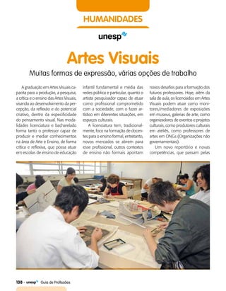 138    Guia de Profissões
HUMANIDADES
Artes Visuais
Muitas formas de expressão, várias opções de trabalho
A graduação em Artes Visuais ca­
pacita para a produção, a pesquisa,
a crítica e o ensino das Artes Visuais,
visando ao desenvolvimento da per­
cepção, da reflexão e do potencial
criativo, dentro da especificidade
do pensamento visual. Nas moda­
lidades licenciatura e bacharelado
forma tanto o professor capaz de
produzir e mediar conhecimentos
na área de Arte e Ensino, de forma
crítica e reflexiva, que possa atuar
em escolas de ensino de educação
infantil fundamental e média das
redes pública e particular, quanto o
artista pesquisador capaz de atuar
como profissional comprometido
com a sociedade, com o fazer ar­
tístico em diferentes situações, em
espaços culturais.
A licenciatura tem, tradicional­
mente, foco na formação de docen­
tes para o ensino formal, entretanto,
novos mercados se abrem para
esse profissional, outros contextos
de ensino não formais apontam
novos desafios para a formação dos
futuros professores. Hoje, além da
sala de aula, os licenciados em Artes
Visuais podem atuar como moni­
tores/mediadores de exposições
em museus, galerias de arte, como
organizadores de eventos e projetos
culturais, como produtores culturais
em ateliês, como professores de
artes em ONGs (Organizações não
governamentais).
Um novo repertório e novas
competências, que passam pelas
 