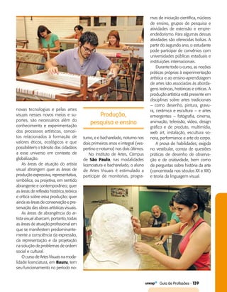   Guia de Profissões - 139
novas tecnologias e pelas artes
visuais nesses novos meios e su­
portes, são necessários além do
conhecimento e experimentação
dos processos artísticos, concei­
tos relacionados à formação de
valores éticos, ecológicos e que
possibilitem o trânsito dos cidadãos
a esse universo em contexto de
globalização.
As áreas de atuação do artista
visual abrangem quer as áreas de
produção expressiva, representativa,
simbólica, ou projetiva, em sentido
abrangente e contemporâneo; quer
as áreas de reflexão histórica, teórica
e crítica sobre essa produção; quer
ainda as áreas de conservação e pre­
servação das obras artísticas visuais.
As áreas de abrangência do ar­
tista visual abarcam, portanto, todas
as áreas de atuação profissional em
que se manifestem predominante­
mente a consciência da expressão,
da representação e da projetação
na solução de problemas de ordem
social e cultural.
O curso de Artes Visuais na moda­
lidade licenciatura, em Bauru, tem
seu funcionamento no período no­
Produção,
pesquisa e ensino
turno, e o bacharelado, noturno nos
dois primeiros anos e integral (ves­
pertino e noturno) nos dois últimos.
No Instituto de Artes, Câmpus
de São Paulo, nas modalidades
licenciatura e bacharelado, o aluno
de Artes Visuais é estimulado a
participar de monitorias, progra­
mas de iniciação científica, núcleos
de ensino, grupos de pesquisa e
atividades de extensão e empre­
endedorismo. Para algumas dessas
atividades são oferecidas bolsas. A
partir do segundo ano, o estudante
pode participar de convênios com
universidades públicas estaduais e
instituições internacionais.
Durante todo o curso, as noções
práticas próprias à experimentação
artística e ao ensino-aprendizagem
de artes são associadas às aborda­
gens teóricas, históricas e críticas. A
produção artística está presente em
disciplinas sobre artes tradicionais
– como desenho, pintura, gravu­
ra, cerâmica e escultura – e artes
emergentes – fotografia, cinema,
animação, televisão, vídeo, design
gráfico e de produto, multimídia,
web art, instalação, escultura so­
nora, performance e arte do corpo.
A prova de habilidades, exigida
no vestibular, consta de questões
práticas de desenho de observa­
ção e de criatividade, bem como
de perguntas sobre história da arte
(concentrada nos séculos XX e XXI)
e teoria da linguagem visual.
 