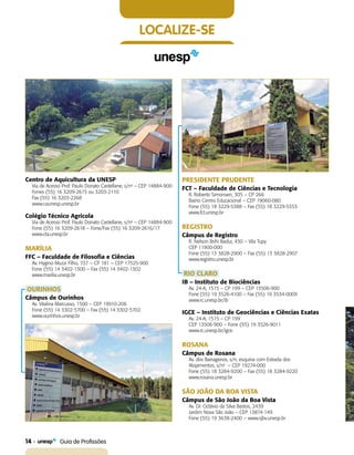 14    Guia de Profissões
localize-se
Centro de Aquicultura da UNESP
Via de Acesso Prof. Paulo Donato Castellane, s/no
– CEP 14884-900
Fones (55) 16 3209-2615 ou 3203-2110
Fax (55) 16 3203-2268
www.caunesp.unesp.br
Colégio Técnico Agrícola
Via de Acesso Prof. Paulo Donato Castellane, s/no
– CEP 14884-900
Fone (55) 16 3209-2618 – Fone/Fax (55) 16 3209-2616/17
www.cta.unesp.br
MARÍLIA
FFC – Faculdade de Filosofia e Ciências
Av. Hygino Muzzi Filho, 737 – CP 181 – CEP 17525-900
Fone (55) 14 3402-1300 – Fax (55) 14 3402-1302
www.marilia.unesp.br
OURINHOS
Câmpus de Ourinhos
Av. Vitalina Marcusso, 1500 – CEP 19910-206
Fone (55) 14 3302-5700 – Fax (55) 14 3302-5702
www.ourinhos.unesp.br
PRESIDENTE PRUDENTE
FCT – Faculdade de Ciências e Tecnologia
R. Roberto Simonsen, 305 – CP 266
Bairro Centro Educacional – CEP 19060-080
Fone (55) 18 3229-5388 – Fax (55) 18 3229-5353
www.fct.unesp.br
REGISTRO
Câmpus de Registro
R. Nelson Brihi Badur, 430 – Vila Tupy
CEP 11900-000
Fone (55) 13 3828-2900 – Fax (55) 13 3828-2907
www.registro.unesp.br
RIO CLARO
IB – Instituto de Biociências
Av. 24-A, 1515 – CP 199 – CEP 13506-900
Fone (55) 19 3526-4100 – Fax (55) 19 3534-0009
www.rc.unesp.br/ib
IGCE – Instituto de Geociências e Ciências Exatas
Av. 24-A, 1515 – CP 199
CEP 13506-900 – Fone (55) 19 3526-9011
www.rc.unesp.br/igce
ROSANA
Câmpus de Rosana
Av. dos Barrageiros, s/n, esquina com Estrada dos
Alojamentos, s/no
– CEP 19274-000
Fone (55) 18 3284-9200 – Fax (55) 18 3284-9220
www.rosana.unesp.br
SÃO JOÃO DA BOA VISTA
Câmpus de São João da Boa Vista
Av. Dr. Octávio da Silva Bastos, 2439
Jardim Nova São João – CEP 13874-149
Fone (55) 19 3638-2400 – www.sjbv.unesp.br
 