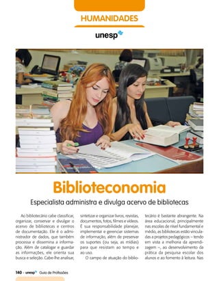 140    Guia de Profissões
HUMANIDADES
Biblioteconomia
Especialista administra e divulga acervo de bibliotecas
Ao bibliotecário cabe classificar,
organizar, conservar e divulgar o
acervo de bibliotecas e centros
de documentação. Ele é o admi­
nistrador de dados, que também
processa e dissemina a informa­
ção. Além de catalogar e guardar
as informações, ele orienta sua
busca e seleção. Cabe-lhe analisar,
sintetizar e organizar livros, revistas,
documentos, fotos, filmes e vídeos.
É sua responsabilidade planejar,
implementar e gerenciar sistemas
de informação, além de preservar
os suportes (ou seja, as mídias)
para que resistam ao tempo e
ao uso.
O campo de atuação do biblio­
tecário é bastante abrangente. Na
área educacional, principalmente
nas escolas de nível fundamental e
médio, as bibliotecas estão vincula­
das a projetos pedagógicos – tendo
em vista a melhoria da aprendi­
zagem –, ao desenvolvimento da
prática da pesquisa escolar dos
alunos e ao fomento à leitura. Nas
 