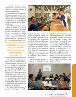   Guia de Profissões - 141
Graduação incentiva
pesquisa científica
entre os estudantes
e dialoga com a
pós-graduação
universidades, funcionam como
catalisadoras e disseminadoras de
informação, apoiando o ensino, a
pesquisa e a extensão.
A Internet ampliou essas possibi­
lidades, uma vez que propicia aces­
so às bases de dados, aos portais de
informação e às bibliotecas digitais.
A organização da informação no
ambiente digital é uma preocupa­
ção da área.
Em bibliotecas públicas, centros
culturais e oficinas de leitura, o
bibliotecário promove atividades
culturais e de incentivo à leitura.
Na área empresarial, em ONGs,
sindicatos e associações, a atuação
é mais voltada para o apoio ao
processo decisório, à produtividade
e à competitividade organizacional.
científica. Isso ocorre por meio de
um eixo de disciplinas voltadas para
essa temática, que perpassa todos
os semestres e culmina com a ela­
boração do Trabalho de Conclusão
de Curso. Há também o incentivo à
participação estudantil em projetos
e em grupos de pesquisa. O obje­
tivo é preparar o aluno para uma
futura vida acadêmica, de ensino e
pesquisa na área, e para as novas
tecnologias, enquanto ferramentas
de tratamento e gerenciamento da
informação.
Pode-se destacar, também, o
Programa de Educação Tutorial
(PET) de Biblioteconomia, que
visa complementar a formação
educacional e auxiliar os estudan­
tes a se tornarem cada vez mais
independentes na gestão de suas
necessidades de aprendizagem.
O Câmpus também conta com
o Programa de Pós-Graduação em
Ciência da Informação, o que
permite uma integração entre a
gra­duação e a pós-graduação, por
meio de discussões teóricas, pa­
lestras, aulas, co-orientações, entre
outras atividades, contribuindo para
uma formação profissional mais
crítica e reflexiva.
A Unesp oferece a graduação de
bacharelado em Biblioteconomia,
no período integral. Nos anos 2009
e 2010, o curso de Bibliotecono­-
mia da Faculdade de Filosofia e
Ciências, Câmpus de Marília, rece­
beu a conceituação máxima – cinco
estrelas – do Guia do Estudante, da
Editora Abril. O curso visa à forma­
ção de profissionais para atuar em
um amplo espectro de unidades
de informação, desde as tradicio­
nais bibliotecas públicas, escolares
e universitárias, até os centros de
informação empresariais.
Um diferencial do curso é a pre­
paração do aluno para a iniciação
 