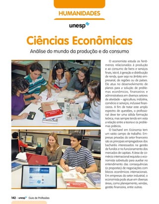 142    Guia de Profissões
HUMANIDADES
Ciências Econômicas
Análise do mundo da produção e do consumo
O economista estuda os fenô­
menos relacionados à produção
e ao consumo de bens e serviços
finais, isto é, à geração e distribuição
de renda, quer seja no âmbito em­
presarial, de regiões ou de países.
Ele atua no desenvolvimento de
planos para a solução de proble­
mas econômicos, financeiros e
administrativos em diversos setores
de atividade – agricultura, indústria,
comércio e serviços, inclusive finan­
ceiros. A fim de tratar este amplo
espectro de questões, o profissio­
nal deve ter uma sólida formação
teórica, mas sempre tendo em vista
a relação entre a teoria e os proble­
mas práticos.
O bacharel em Economia tem
um vasto campo de trabalho. Em­
presas privadas do setor financeiro
são as principais empregadoras dos
bacharéis interessados na gestão
de fundos e no funcionamento dos
mercados de capitais. A área de co­
mércio internacional requisita o eco­
nomista sobretudo para auxiliar no
entendimento das consequências
(e propostas) de negociações com
blocos econômicos internacionais.
Em empresas do setor industrial, o
economista pode atuar em diversas
áreas, como planejamento, vendas,
gestão financeira, entre outras.
 