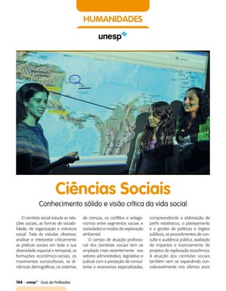 144    Guia de Profissões
HUMANIDADES
Ciências Sociais
Conhecimento sólido e visão crítica da vida social
O cientista social estuda as rela­
ções sociais, as formas de sociabi­
lidade, de organização e estrutura
social. Trata de estudar, observar,
analisar e interpretar criticamente
as práticas sociais em toda a sua
diversidade espacial e temporal, as
formações econômico-sociais, os
movimentos socioculturais, as di­
nâmicas demográficas, os sistemas
de crenças, os conflitos e antago­
nismos entre segmentos sociais e
sociedades e modos de exploração
ambiental.
O campo de atuação profissio­
nal dos cientistas sociais tem se
ampliado mais recentemente nos
setores administrativo, legislativo e
judicial com a prestação de consul­
torias e assessorias especializadas,
compreendendo a elaboração de
perfis estatísticos, o planejamento
e a gestão de políticas e órgãos
públicos, os procedimentos de con­
sulta e audiência pública, avaliação
de impactos e licenciamento de
projetos de exploração econômica.
A atuação dos cientistas sociais
também vem se expandindo con­
sideravelmente nos últimos anos
 