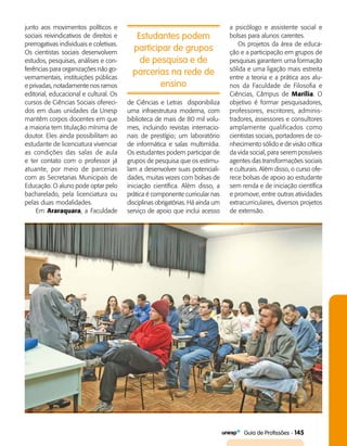   Guia de Profissões - 145
junto aos movimentos políticos e
sociais reivindicativos de direitos e
prerrogativas individuais e coletivas.
Os cientistas sociais desenvolvem
estudos, pesquisas, análises e con­
ferências para organizações não go­
vernamentais, instituições públicas
e privadas, notadamente nos ramos
editorial, educacional e cultural. Os
cursos de Ciências Sociais ofereci­
dos em duas unidades da Unesp
mantêm corpos docentes em que
a maioria tem titulação mínima de
doutor. Eles ainda possibilitam ao
estudante de licenciatura vivenciar
as condições das salas de aula
e ter contato com o professor já
atuante, por meio de parcerias
com as Secretarias Municipais de
Educação. O aluno pode optar pelo
bacharelado, pela licenciatura ou
pelas duas modalidades.
Em Araraquara, a Faculdade
Estudantes podem
participar de grupos
de pesquisa e de
parcerias na rede de
ensino
de Ciências e Letras disponibiliza
uma infraestrutura moderna, com
biblioteca de mais de 80 mil volu­
mes, incluindo revistas internacio­
nais de prestígio; um laboratório
de informática e salas multimídia.
Os estudantes podem participar de
grupos de pesquisa que os estimu­
lam a desenvolver suas potenciali­
dades, muitas vezes com bolsas de
iniciação científica. Além disso, a
prática é componente curricular nas
disciplinas obrigatórias. Há ainda um
serviço de apoio que inclui acesso
a psicólogo e assistente social e
bolsas para alunos carentes.
Os projetos da área de educa­
ção e a participação em grupos de
pesquisas garantem uma formação
sólida e uma ligação mais estreita
entre a teoria e a prática aos alu­
nos da Faculdade de Filosofia e
Ciências, Câmpus de Marília. O
objetivo é formar pesquisadores,
professores, escritores, adminis­
tradores, assessores e consultores
amplamente qualificados como
cientistas sociais, portadores de co­
nhecimento sólido e de visão crítica
da vida social, para serem possíveis
agentes das transformações sociais
e culturais. Além disso, o curso ofe­
rece bolsas de apoio ao estudante
sem renda e de iniciação científica
e promove, entre outras atividades
extracurriculares, diversos projetos
de extensão.
 