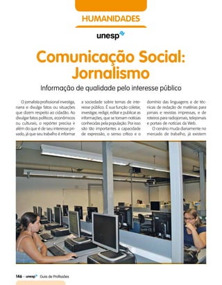 146    Guia de Profissões
HUMANIDADES
Comunicação Social:
Jornalismo
Informação de qualidade pelo interesse público
O jornalista profissional investiga,
narra e divulga fatos ou situações
que dizem respeito ao cidadão. Ao
divulgar fatos políticos, econômicos
ou culturais, o repórter precisa ir
além do que é de seu interesse pri­
vado, já que seu trabalho é informar
a sociedade sobre temas de inte­
resse público. É sua função coletar,
investigar, redigir, editar e publicar as
informações, que se tornam notícias
conhecidas pela população. Por isso
são tão importantes a capacidade
de expressão, o senso crítico e o
domínio das linguagens e de téc­
nicas de redação de matérias para
jornais e revistas impressas, e de
roteiros para radiojornais, telejornais
e portais de notícias da Web.
O cenário muda diariamente no
mercado de trabalho, já existem
 