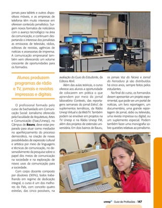   Guia de Profissões - 147
jornais para tablets e outros dispo­
sitivos móveis, e as empresas de
telefonia têm muito interesse em
oferecer conteúdo jornalístico. Sur­
gem novos formatos de noticiários
com o avanço tecnológico na área
da comunicação, e continuam des­
pertando o interesse dos jornalistas
as emissoras de televisão, rádios,
editoras de revistas, agências de
notícias e assessorias de imprensa.
A comunicação empresarial tam­
bém vem oferecendo um volume
crescente de oportunidades para
os formados.
Alunos produzem
programas de rádio
e TV, jornais e revistas
impressas e digitais
avaliação do Guia do Estudante, da
Editora Abril.
Além das aulas teóricas, o curso
oferece aos alunos a oportunidade
de colocarem em prática o que
aprendem por meio do jornal
laboratório Contexto, das reporta­
gens semanais do jornal Extra!, de
suplementos temáticos, da Rádio
Unesp Virtual e da WebTV. Também
podem se envolver em projetos na
TV Unesp e na Rádio Unesp FM,
além dos projetos de extensão uni­
versitária. Em dois bairros de Bauru,
os jornais Voz do Niceia e Jornal
do Ferradura já são distribuídos
há cinco anos, sempre feitos pelos
estudantes.
No final do curso, os formandos
devem apresentar um projeto expe­
rimental, que pode ser um portal de
notícias, um livro reportagem, um
documentário, uma grande repor­
tagem de jornal, rádio ou televisão,
uma revista impressa ou digital, ou
um suplemento especial. Podem
também fazer uma monografia so­
bre questões relativas ao jornalismo.
O profissional formado pelo
curso de bacharelado em Comuni­
cação Social: Jornalismo oferecido
pela Faculdade de Arquitetura, Artes
e Comunicação (Faac/Unesp), no
Câmpus de Bauru, deve estar pre­
parado para atuar como mediador
no aperfeiçoamento do processo
democrático, na criação de novas
possibilidades de expressão cultural
e artística por meio de linguagens
e técnicas de comunicação, no de­
senvolvimento da pesquisa sobre o
papel dos meios de comunicação
na sociedade e na exploração de
novos usos da comunicação para
a sociedade.
Com corpo docente composto
por doutores (90%), todos traba­
lhando em regime de dedicação
integral, o curso é um dos melho­
res do País, com conceito quatro
estrelas, das cinco possíveis, na
 