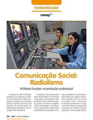 148    Guia de Profissões
HUMANIDADES
Comunicação Social:
Radialismo
Múltiplas funções na produção audiovisual
Emissoras de rádio e televisão,
produtoras de audiovisual, produ­
ção de conteúdo para mídias con­
vergentes (Internet, por exemplo),
pesquisa científica e docência são
algumas das oportunidades de
trabalho para o formado em Comu­
nicação Social: Radialismo.
O radialista, como é chamado o
profissional de Rádio e TV, encontra
ainda espaço nas produtoras inde­
pendentes, como roteirista, produ­
tor, diretor de elenco, cenógrafo,
diretor de fotografia e sonoplasta,
entre muitas outras funções. Outra
possibilidade de colocação no mer­
cado de trabalho é na área técnica,
como diretor de imagens, ilumina­
dor e operador de VT, de câmara
e de áudio. Com o crescimento
da produção audiovisual e o surgi­
mento de chances na produção de
conteúdos para Internet, mercado
publicitário e comunicação empre­
 