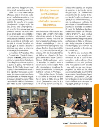   Guia de Profissões - 149
Estrutura do curso
acentua relação
de disciplinas com
atividades nos vários
laboratórios
sarial, o número de oportunidades,
como se vê, aumenta a cada dia.
Além dos conhecimentos espe­
cíficos da área de produção audio­
visual, o radialista necessita ter boas
doses de perseverança, dedicação,
espírito de trabalho em equipe,
planejamento e organização. Ou
seja, precisa estar sempre pronto a
dar o melhor de si, porque toda boa
produção costuma ser muito com­
plexa. Criatividade, sensibilidade e
bom senso para eleger prioridades
são outras características essenciais
para o exercício da profissão. Nem
sempre é simples trabalhar em
equipe, pois é  preciso sabedoria e
tolerância para saber se relacionar
e crescer profissionalmente.
A Faculdade de Arquitetura, Artes
e Comunicação (Faac) da Unesp,
Câmpus de Bauru, oferece o curso
de Comunicação Social: Radialismo,
único do gênero existente em esco­
la pública e gratuita no Interior do
Estado de São Paulo. Seu principal
objetivo é formar radialistas aptos a
criar e produzir conteúdos audiovi­
suais.  Já no primeiro ano os alunos
começam a ter as primeiras noções
práticas em disciplinas como Prática
Laboratorial em Rádio e TV, Roteiros
para Rádio e para TV, Sonorização
em Audiovisual e Técnicas de Ani­
mação. São também oferecidas
disciplinas voltadas à formação
humanística como Filosofia da
Comunicação, Sociologia da Comu­
nicação e Antropologia. O curso é
essencialmente teórico-prático e os
alunos dispõem de um Laboratório
de TV com estúdio, ilhas de edição
digitais, além de dois Laboratórios
de Rádio e um Laboratório de Foto­
grafia. Existe ainda o LEA – Labora­
tório de Edição Audiovisual – com
16 estações de trabalho aptas a
editar áudio e vídeo digital. Nele
são ministradas as disciplinas de
Produção Multimídia, Computação
Gráfica e Técnicas de Animação.
Existe ainda o Centro de Rádio
e TV Cultural e Educativa, do qual
fazem parte a Rádio Unesp FM
105,7 (www.radio.unesp.br ) e
A TV Unesp (www.tv.unesp.br).
Ambas estão abertas aos projetos
de docentes e alunos dos cursos
de graduação da Universidade,
principalmente dos cursos de Co­
municação Social, o que favorece a
aplicação do conhecimento adqui­
rido na graduação, a realização de
pesquisas e o desenvolvimento dos
projetos de extensão universitária.
O curso de Radialismo também
conta com o Projeto de Educação
Tutorial (PET-RTV), que objetiva
investir em uma formação univer­
sitária contemporânea para as áreas
profissionais de Rádio e Televisão,
que consiga interpretar as contínuas
transformações que ocorrem no
interior de veículos e de sistemas
de comunicação.
No último ano, os alunos são
incentivados a fazer estágios em
emissoras de TV e rádio ou em
produtoras independentes. Para
concluírem o curso, têm que fazer
uma monografia ou um produto
– que pode ser, por exemplo, um
programa de Rádio ou TV, obra
audiovisual de ficção, documentário
ou animação. Nesse Projeto Experi­
mental de Conclusão de Curso, os
formandos devem demonstrar todo
o seu conhecimento nas áreas de
linguagem, produção e edição.
 