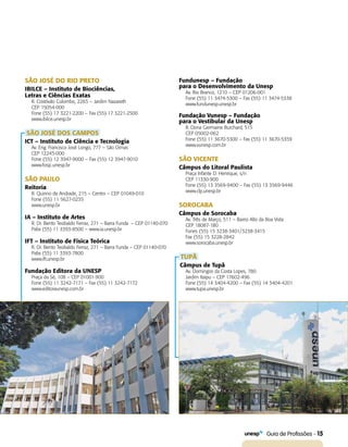   Guia de Profissões - 15
SÃO JOSÉ DO RIO PRETO
IBILCE – Instituto de Biociências,
Letras e Ciências Exatas
R. Cristóvão Colombo, 2265 – Jardim Nazareth
CEP 15054-000
Fone (55) 17 3221-2200 – Fax (55) 17 3221-2500
www.ibilce.unesp.br
SÃO JOSÉ DOS CAMPOS
ICT – Instituto de Ciência e Tecnologia
Av. Eng. Francisco José Longo, 777 – São Dimas
CEP 12245-000
Fone (55) 12 3947-9000 – Fax (55) 12 3947-9010
www.fosjc.unesp.br
SÃO PAULO
Reitoria
R. Quirino de Andrade, 215 – Centro – CEP 01049-010
Fone (55) 11 5627-0235
www.unesp.br
IA – Instituto de Artes
R. Dr. Bento Teobaldo Ferraz, 271 – Barra Funda – CEP 01140-070
Pabx (55) 11 3393-8500 – www.ia.unesp.br
IFT – Instituto de Física Teórica
R. Dr. Bento Teobaldo Ferraz, 271 – Barra Funda – CEP 01140-070
Pabx (55) 11 3393-7800
www.ift.unesp.br
Fundação Editora da UNESP
Praça da Sé, 108 – CEP 01001-900
Fone (55) 11 3242-7171 – Fax (55) 11 3242-7172
www.editoraunesp.com.br
Fundunesp – Fundação
para o Desenvolvimento da Unesp
Av. Rio Branco, 1210 – CEP 01206-001
Fone (55) 11 3474-5300 – Fax (55) 11 3474-5338
www.fundunesp.unesp.br
Fundação Vunesp – Fundação
para o Vestibular da Unesp
R. Dona Germaine Burchard, 515
CEP 05002-062
Fone (55) 11 3670-5300 – Fax (55) 11 3670-5359
www.vunesp.com.br
SÃO VICENTE
Câmpus do Litoral Paulista
Praça Infante D. Henrique, s/n
CEP 11330-900
Fone (55) 13 3569-9400 – Fax (55) 13 3569-9446
www.clp.unesp.br
SOROCABA
Câmpus de Sorocaba
Av. Três de Março, 511 – Bairro Alto da Boa Vista
CEP 18087-180
Fones (55) 15 3238-3401/3238-3415
Fax (55) 15 3228-2842
www.sorocaba.unesp.br
TUPÃ
Câmpus de Tupã
Av. Domingos da Costa Lopes, 780
Jardim Itaipu – CEP 17602-496
Fone (55) 14 3404-4200 – Fax (55) 14 3404-4201
www.tupa.unesp.br
 
