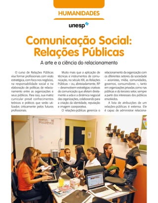150    Guia de Profissões
HUMANIDADES
Comunicação Social:
Relações Públicas
A arte e a ciência do relacionamento
O curso de Relações Públicas
visa formar profissionais com visão
estratégica, com foco nos negócios,
na responsabilidade social e na
elaboração de políticas de relacio­
namento entre as organizações e
seus públicos. Para isso, sua matriz
curricular prevê conhecimentos
teóricos e práticos que serão uti­
lizados criticamente pelos futuros
profissionais.
Muito mais que a aplicação de
técnicas e instrumentos de comu­
nicação, no século XXI, as Relações
Públicas – ou, abreviadamente, RP
– desenvolvem estratégias criativas
de comunicação que afetam direta­
mente a vida e a dinâmica negocial
das organizações, colaborando para
a criação da identidade, reputação
e imagem coorporativa.
O relações-públicas gerencia o
relacionamento da organização com
os diferentes setores da sociedade
– acionistas, mídia, comunidades,
governos, consumidores –, tanto
em organizações privadas como nas
públicas e do terceiro setor, sempre
a partir dos interesses dos públicos
envolvidos.
A lista de atribuições de um
relações-públicas é extensa. Ele
é capaz de administrar relaciona­
 