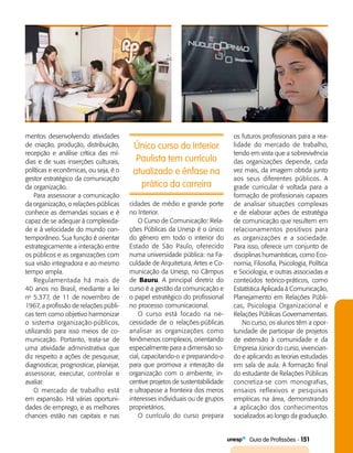   Guia de Profissões - 151
Único curso do Interior
Paulista tem currículo
atualizado e ênfase na
prática da carreira
mentos desenvolvendo atividades
de criação, produção, distribuição,
recepção e análise crítica das mí­
dias e de suas inserções culturais,
políticas e econômicas, ou seja, é o
gestor estratégico da comunicação
da organização.
Para assessorar a comunicação
da organização, o relações-públicas
conhece as demandas sociais e é
capaz de se adequar à complexida­
de e à velocidade do mundo con­
temporâneo. Sua função é orientar
estrategicamente a interação entre
os públicos e as organizações com
sua visão integradora e ao mesmo
tempo ampla.
Regulamentada há mais de
40 anos no Brasil, mediante a lei
no
5.377, de 11 de novembro de
1967, a profissão de relações públi­
cas tem como objetivo harmonizar
o sistema organização-públicos,
utilizando para isso meios de co­
municação. Portanto, trata-se de
uma atividade administrativa que
diz respeito a ações de pesquisar,
diagnosticar, prognosticar, planejar,
assessorar, executar, controlar e
avaliar.
O mercado de trabalho está
em expansão. Há várias oportuni­
dades de emprego, e as melhores
chances estão nas capitais e nas
cidades de médio e grande porte
no Interior.
O Curso de Comunicação: Rela­
ções Públicas da Unesp é o único
do gênero em todo o interior do
Estado de São Paulo, oferecido
numa universidade pública: na Fa­
culdade de Arquitetura, Artes e Co­
municação da Unesp, no Câmpus
de Bauru. A principal diretriz do
curso é a gestão da comunicação e
o papel estratégico do profissional
no processo comunicacional.
O curso está focado na ne­
cessidade de o relações-públicas
analisar as organizações como
fenômenos complexos, orientando
especialmente para a dimensão so­
cial, capacitando-o e preparando-o
para que promova a interação da
organização com o ambiente, in­
centive projetos de sustentabilidade
e ultrapasse a fronteira dos meros
interesses individuais ou de grupos
proprietários.
O currículo do curso prepara
os futuros profissionais para a rea­
lidade do mercado de trabalho,
tendo em vista que a sobrevivência
das organizações depende, cada
vez mais, da imagem obtida junto
aos seus diferentes públicos. A
grade curricular é voltada para a
formação de profissionais capazes
de analisar situações complexas
e de elaborar ações de estratégia
de comunicação que resultem em
relacionamentos positivos para
as organizações e a sociedade.
Para isso, oferece um conjunto de
disciplinas humanísticas, como Eco­
nomia, Filosofia, Psicologia, Política
e Sociologia, e outras associadas a
conteúdos teórico-práticos, como
Estatística Aplicada à Comunicação,
Planejamento em Relações Públi­
cas, Psicologia Organizacional e
Relações Públicas Governamentais.
No curso, os alunos têm a opor­
tunidade de participar de projetos
de extensão à comunidade e da
Empresa Júnior do curso, vivencian­
do e aplicando as teorias estudadas
em sala de aula. A formação final
do estudante de Relações Públicas
concretiza-se com monografias,
ensaios reflexivos e pesquisas
empíricas na área, demonstrando
a aplicação dos conhecimentos
socializados ao longo da graduação.
 