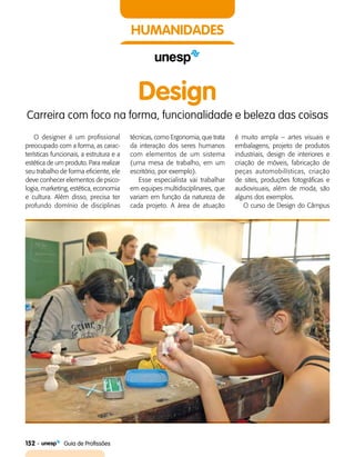 152    Guia de Profissões
HUMANIDADES
Design
Carreira com foco na forma, funcionalidade e beleza das coisas
O designer é um profissional
preocupado com a forma, as carac­
terísticas funcionais, a estrutura e a
estética de um produto. Para realizar
seu trabalho de forma eficiente, ele
deve conhecer elementos de psico­
logia, marketing, estética, economia
e cultura. Além disso, precisa ter
profundo domínio de disciplinas
técnicas, como Ergonomia, que trata
da interação dos seres humanos
com elementos de um sistema
(uma mesa de trabalho, em um
escritório, por exemplo).
Esse especialista vai trabalhar
em equipes multidisciplinares, que
variam em função da natureza de
cada projeto. A área de atuação
é muito ampla – artes visuais e
embalagens, projeto de produtos
industriais, design de interiores e
criação de móveis, fabricação de
peças automobilísticas, criação
de sites, produções fotográficas e
audiovisuais, além de moda, são
alguns dos exemplos.
O curso de Design do Câmpus
 