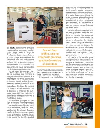   Guia de Profissões - 153
Seja na área
gráfica, seja na
criação de produtos,
graduação valoriza
originalidade
de Bauru oferece uma formação
multidisciplinar com duas habilita­
ções: Design Gráfico e Design do
Produto. As duas áreas enfatizam
a busca por projetos originais. As
disciplinas têm uma metodologia
voltada para a experimentação,
estimulando a postura criativa dos
estudantes na busca por soluções
de design em diferentes áreas.
Quem optar por Design Gráfi­
co vai contribuir para melhorar a
relação entre o ser humano e a
informação, por meio de projetos
e sistemas visuais. Revistas, jornais,
websites, panfletos, outdoors e ca­
pas de livros são alguns dos campos
de trabalho. Poderá também criar
o desenho de materiais de escri­
tório, como agendas, cadernos e
calendários, estampas de tecidos e
modelos de roupa.
O estudante que optar por De­
sign do Produto vai criar protótipos
dos mais diferentes objetos – uten­
sílios domésticos, faróis de carros,
vasilhames de bebidas diversas,
modelos de computadores portá­
teis e aparelhos de telefonia celular,
entre outros. Ele também poderá
inventar novos objetos que respon­
dam à necessidade das pessoas ou,
ainda, a demandas industriais.
Após concluir uma das habilita­
ções, o aluno poderá reingressar no
curso e concluir a outra, com o apro­
veitamento das disciplinas comuns.
Por meio da empresa júnior do
curso, os alunos aprendem a gerir o
próprio negócio, a fazer consultorias
para empresas, e a desenvolver e
executar projetos com profissionais
de outras áreas.
A Unesp oferece a oportunidade
de participação em diferentes pro­
jetos em parceria com empresas
privadas, como montadoras de
carros e fabricantes de móveis,
além de em pesquisas científicas
diversas na área de design. Os
estudantes também trabalham em
ações junto à comunidade, capaci­
tando artesãos de regiões pobres,
por exemplo.
O mercado de trabalho para
esse profissional está aquecido. O
designer é requisitado por empre­
sas de comunicação e indústrias de
diversos setores. Muitos ex-alunos
criam a própria empresa (estúdio,
consultoria, produtora etc.) e se
destacam com projetos premiados
no Brasil e no exterior.
 