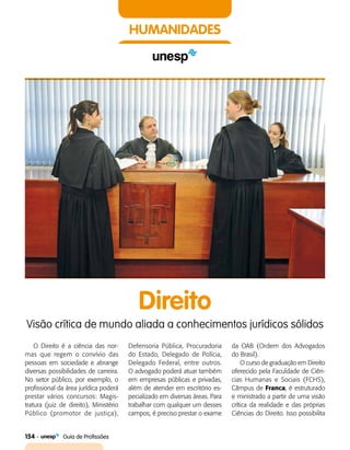 154    Guia de Profissões
HUMANIDADES
O Direito é a ciência das nor­
mas que regem o convívio das
pessoas em sociedade e abrange
diversas possibilidades de carreira.
No setor público, por exemplo, o
profissional da área jurídica poderá
prestar vários concursos: Magis­
tratura (juiz de direito), Ministério
Público (promotor de justiça),
Direito
Visão crítica de mundo aliada a conhecimentos jurídicos sólidos
Defensoria Pública, Procuradoria
do Estado, Delegado de Polícia,
Delegado Federal, entre outros.
O advogado poderá atuar também
em empresas públicas e privadas,
além de atender em escritório es­
pecializado em diversas áreas. Para
trabalhar com qualquer um desses
campos, é preciso prestar o exame
da OAB (Ordem dos Advogados
do Brasil).
O curso de graduação em Direito
oferecido pela Faculdade de Ciên­
cias Humanas e Sociais (FCHS),
Câmpus de Franca, é es­truturado
e ministrado a partir de uma visão
crítica da realidade e das próprias
Ciências do Direito. Isso possibilita
 